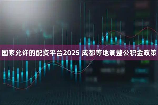 国家允许的配资平台2025 成都等地调整公积金政策
