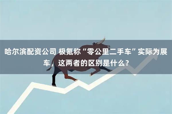 哈尔滨配资公司 极氪称“零公里二手车”实际为展车，这两者的区别是什么？