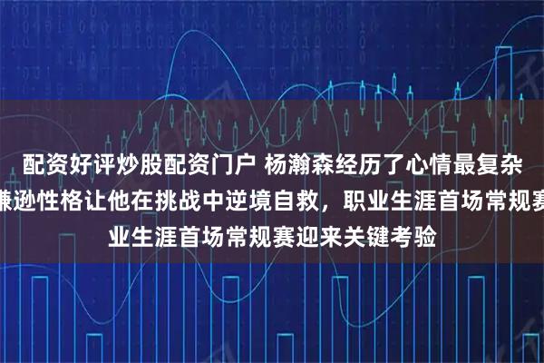 配资好评炒股配资门户 杨瀚森经历了心情最复杂的一天，平时谦逊性格让他在挑战中逆境自救，职业生涯首场常规赛迎来关键考验