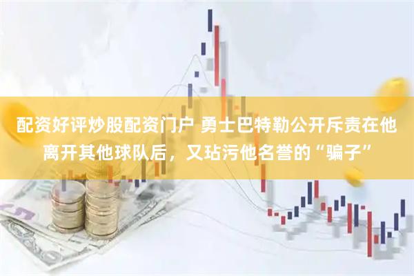 配资好评炒股配资门户 勇士巴特勒公开斥责在他离开其他球队后，又玷污他名誉的“骗子”