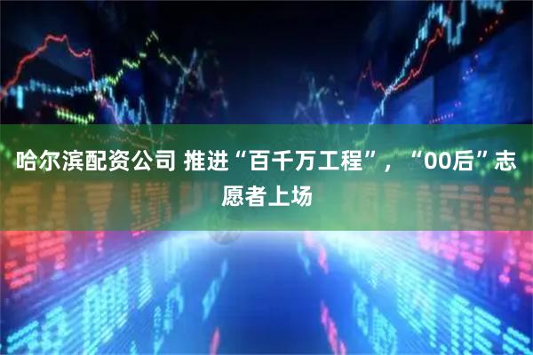 哈尔滨配资公司 推进“百千万工程”，“00后”志愿者上场