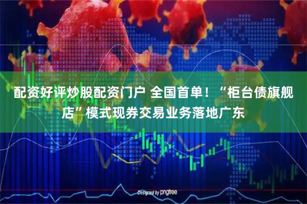 配资好评炒股配资门户 全国首单！“柜台债旗舰店”模式现券交易业务落地广东