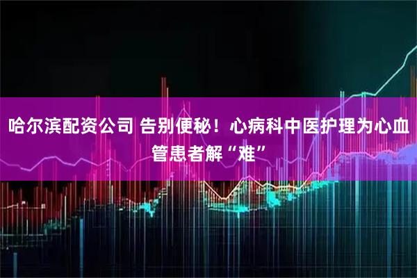 哈尔滨配资公司 告别便秘！心病科中医护理为心血管患者解“难”