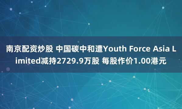 南京配资炒股 中国碳中和遭Youth Force Asia Limited减持2729.9万股 每股作价1.00港元