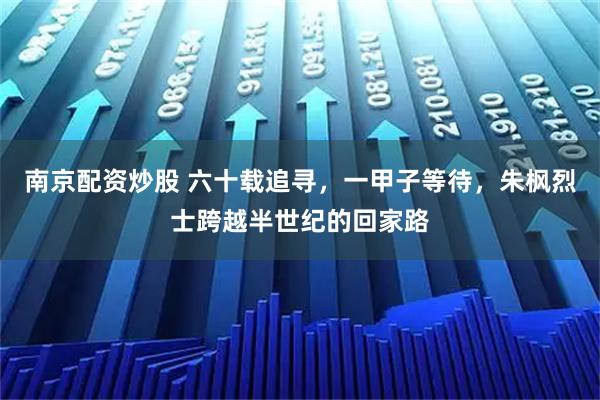南京配资炒股 六十载追寻，一甲子等待，朱枫烈士跨越半世纪的回家路