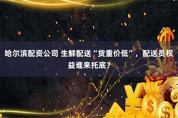 哈尔滨配资公司 生鲜配送“货重价低”，配送员权益谁来托底？