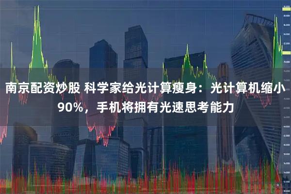 南京配资炒股 科学家给光计算瘦身：光计算机缩小90%，手机将拥有光速思考能力