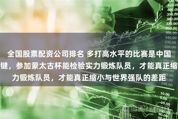 全国股票配资公司排名 多打高水平的比赛是中国U15国少队提高的关键，参加蒙太古杯能检验实力锻炼队员，才能真正缩小与世界强队的差距
