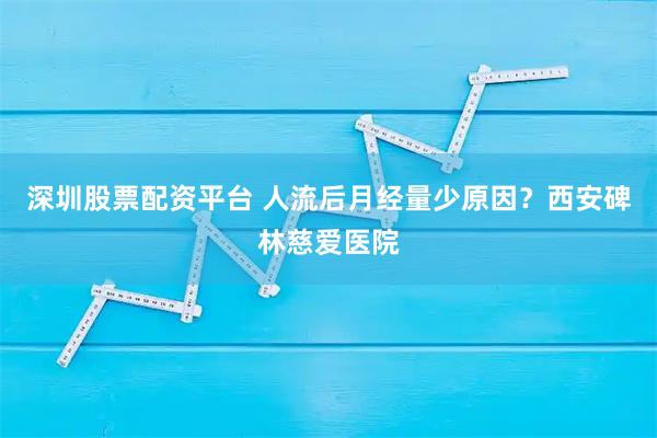 深圳股票配资平台 人流后月经量少原因？西安碑林慈爱医院