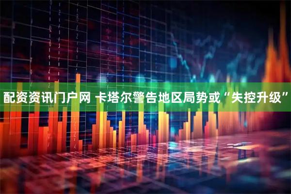 配资资讯门户网 卡塔尔警告地区局势或“失控升级”