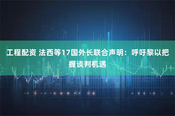 工程配资 法西等17国外长联合声明：呼吁黎以把握谈判机遇
