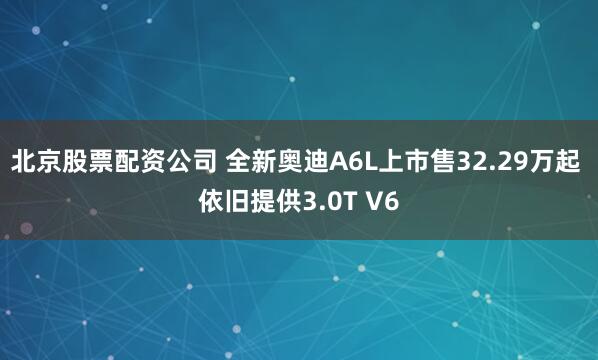 北京股票配资公司 全新奥迪A6L上市售32.29万起 依旧提供3.0T V6