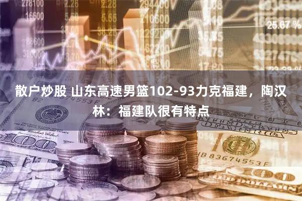 散户炒股 山东高速男篮102-93力克福建，陶汉林：福建队很有特点