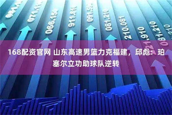 168配资官网 山东高速男篮力克福建，邱彪：珀塞尔立功助球队逆转