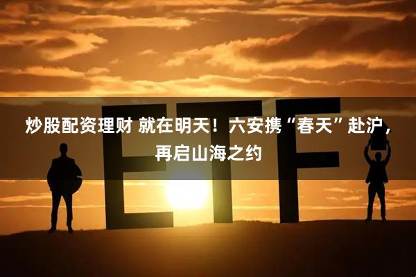 炒股配资理财 就在明天！六安携“春天”赴沪，再启山海之约