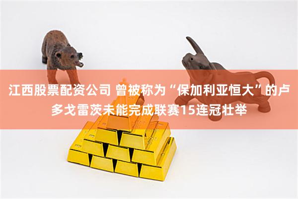 江西股票配资公司 曾被称为“保加利亚恒大”的卢多戈雷茨未能完成联赛15连冠壮举