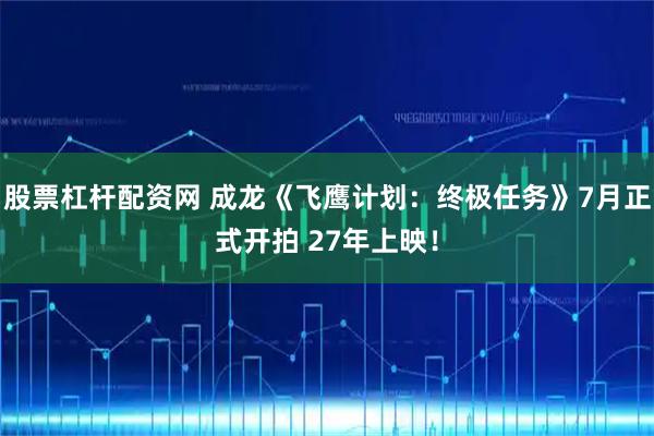 股票杠杆配资网 成龙《飞鹰计划：终极任务》7月正式开拍 27年上映！