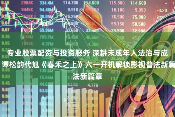 专业股票配资与投资服务 深耕未成年人法治与成长 谭松韵代旭《春禾之上》六一开机解锁影视普法新篇章